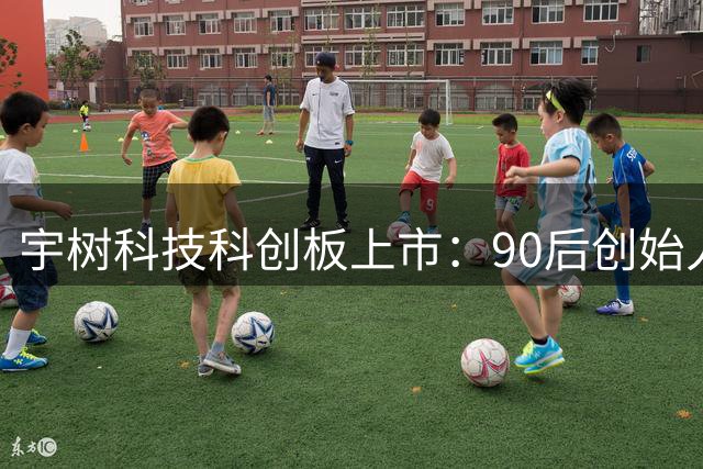 宇树科技科创板上市：90后创始人王兴兴身价破千亿创纪录