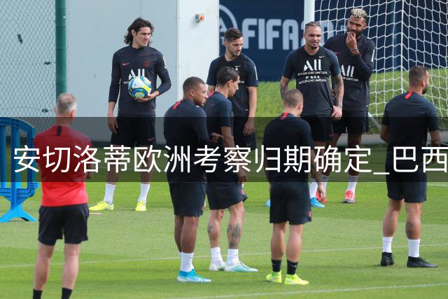 安切洛蒂欧洲考察归期确定 巴西队新周期备战提速