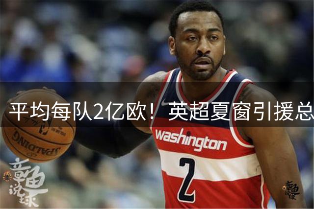 平均每队2亿欧！英超夏窗引援总支出破40亿 比1年前的纪录高了4亿