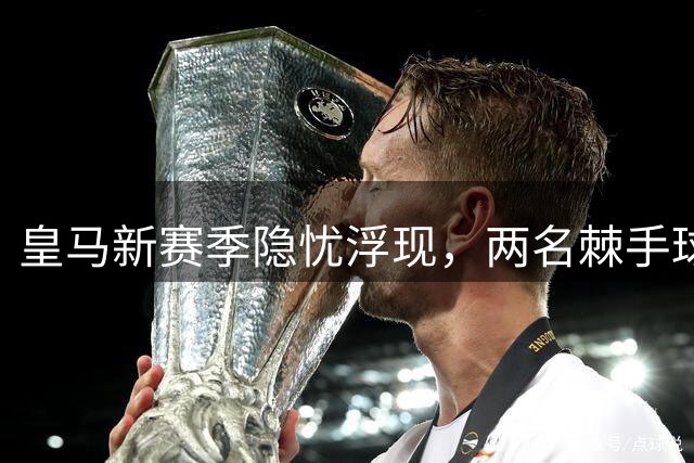 皇马新赛季隐忧浮现，两名棘手球员阻碍阵容优化